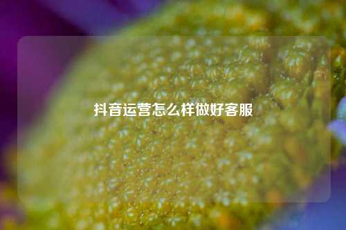 抖音运营怎么样做好客服